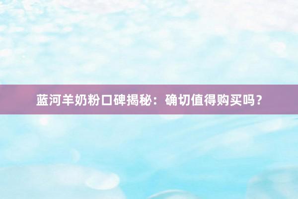 蓝河羊奶粉口碑揭秘：确切值得购买吗？